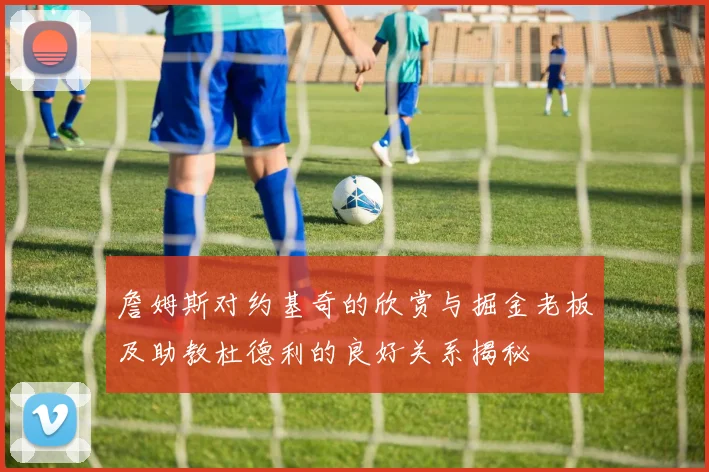 詹姆斯对约基奇的欣赏与掘金老板及助教杜德利的良好关系揭秘