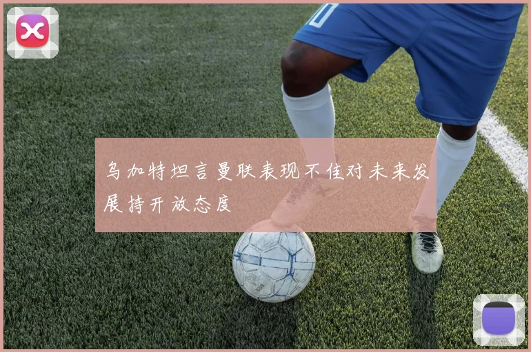 乌加特坦言曼联表现不佳对未来发展持开放态度