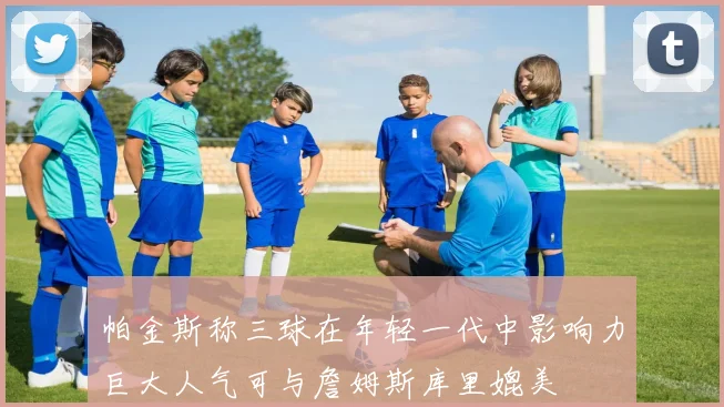 帕金斯称三球在年轻一代中影响力巨大人气可与詹姆斯库里媲美