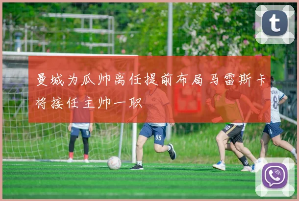 曼城为瓜帅离任提前布局马雷斯卡将接任主帅一职