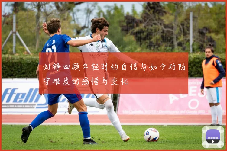 刘铮回顾年轻时的自信与如今对防守难度的感悟与变化