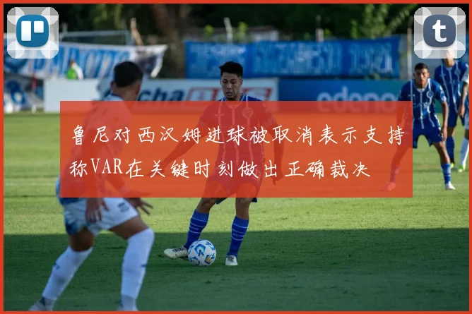 鲁尼对西汉姆进球被取消表示支持称VAR在关键时刻做出正确裁决