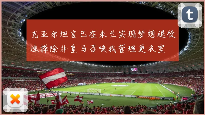 克亚尔坦言已在米兰实现梦想退役选择除非皇马召唤我管理更衣室
