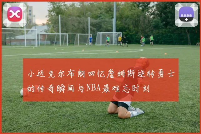 小迈克尔布朗回忆詹姆斯逆转勇士的传奇瞬间与NBA最难忘时刻