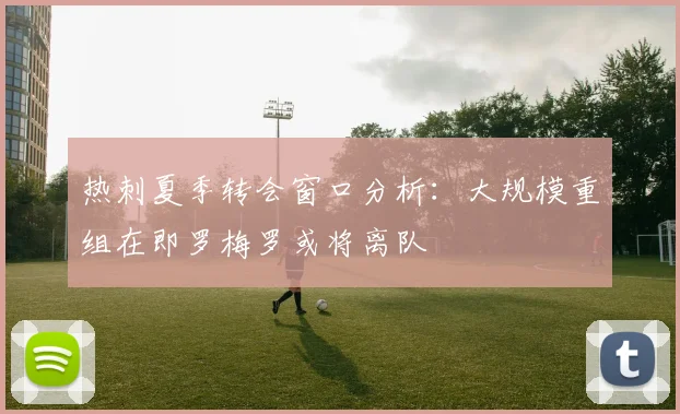 热刺夏季转会窗口分析：大规模重组在即罗梅罗或将离队