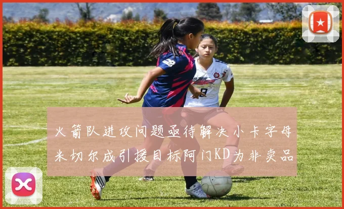 火箭队进攻问题亟待解决小卡字母米切尔成引援目标阿门KD为非卖品