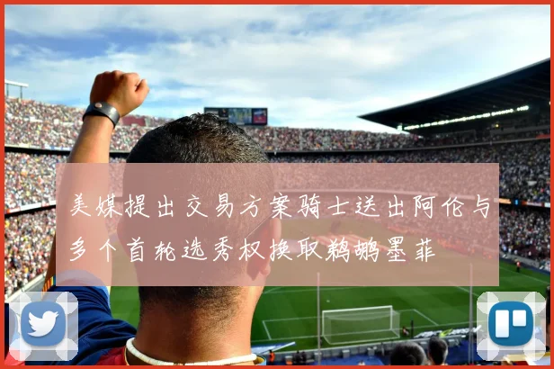 美媒提出交易方案骑士送出阿伦与多个首轮选秀权换取鹈鹕墨菲