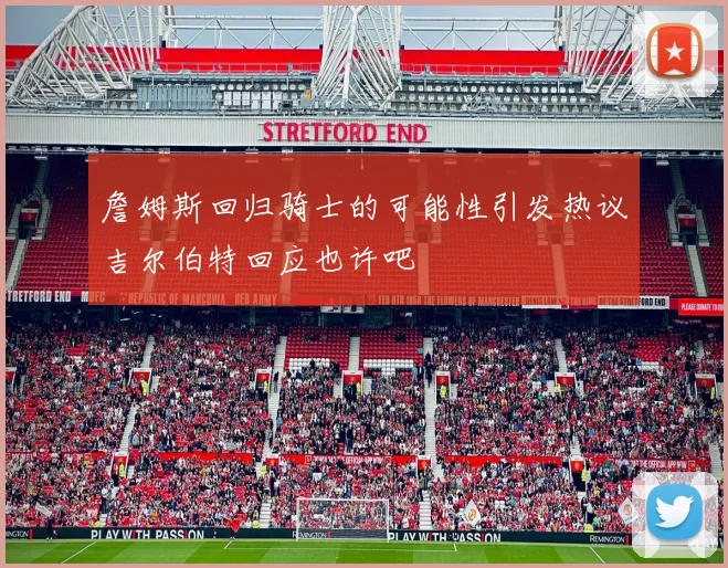 詹姆斯回归骑士的可能性引发热议吉尔伯特回应也许吧