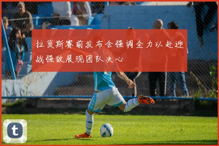 拉莫斯赛前发布会强调全力以赴迎战强敌展现团队决心