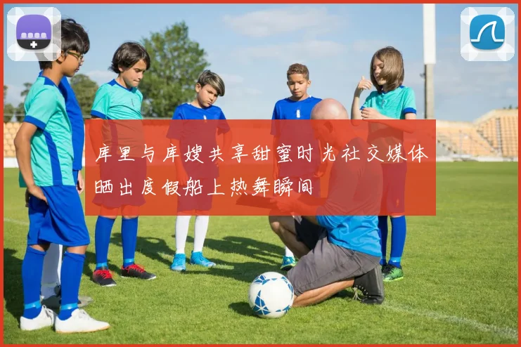 库里与库嫂共享甜蜜时光社交媒体晒出度假船上热舞瞬间